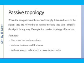 SetByITDept.
Passive topology
When the computers on the network simply listen and receive the
signal, they are referred to as passive because they don‘t amplify
the signal in any way. Example for passive topology - linear bus.
Features:-
◦ Two nodes in a hardware cluster
◦ A virtual hostname and IP address
◦ A shared storage, to be shared between the two nodes
 