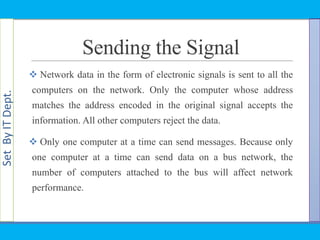 SetByITDept.
Sending the Signal
 Network data in the form of electronic signals is sent to all the
computers on the network. Only the computer whose address
matches the address encoded in the original signal accepts the
information. All other computers reject the data.
 Only one computer at a time can send messages. Because only
one computer at a time can send data on a bus network, the
number of computers attached to the bus will affect network
performance.
 