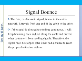 SetByITDept.
Signal Bounce
 The data, or electronic signal, is sent to the entire
network, it travels from one end of the cable to the other.
 If the signal is allowed to continue continuous, it will
keep bouncing back and out along the cable and prevent
other computers from sending signals. Therefore, the
signal must be stopped after it has had a chance to reach
the proper destination address.
 