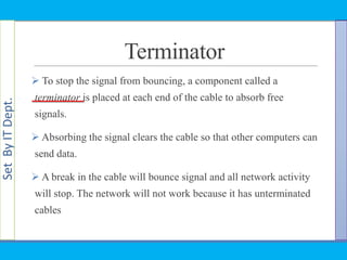 SetByITDept.
Terminator
 To stop the signal from bouncing, a component called a
terminator is placed at each end of the cable to absorb free
signals.
 Absorbing the signal clears the cable so that other computers can
send data.
 A break in the cable will bounce signal and all network activity
will stop. The network will not work because it has unterminated
cables
 