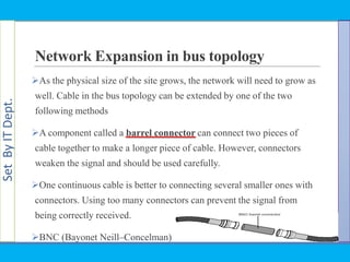SetByITDept.
Network Expansion in bus topology
As the physical size of the site grows, the network will need to grow as
well. Cable in the bus topology can be extended by one of the two
following methods
A component called a barrel connector can connect two pieces of
cable together to make a longer piece of cable. However, connectors
weaken the signal and should be used carefully.
One continuous cable is better to connecting several smaller ones with
connectors. Using too many connectors can prevent the signal from
being correctly received.
BNC (Bayonet Neill–Concelman)
 