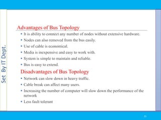 SetByITDept.
Advantages of Bus Topology
 It is ability to connect any number of nodes without extensive hardware.
 Nodes can also removed from the bus easily.
 Use of cable is economical.
 Media is inexpensive and easy to work with.
 System is simple to maintain and reliable.
 Bus is easy to extend.
Disadvantages of Bus Topology
 Network can slow down in heavy traffic.
 Cable break can affect many users.
 Increasing the number of computer will slow down the performance of the
network
 Less fault tolerant
21
 