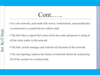 SetByITDept.
Cont.…..
In a star network, each node (file server, workstations, and peripherals)
is connected to a central device called a hub.
The hub takes a signal that comes from any node and passes it along to
all the other nodes in the network.
The hub, switch manages and controls all functions of the network.
The star topology reduces the chance of network failure by connecting
all of the systems to a central node.
 