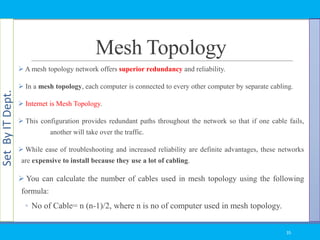SetByITDept.
Mesh Topology
 A mesh topology network offers superior redundancy and reliability.
 In a mesh topology, each computer is connected to every other computer by separate cabling.
 Internet is Mesh Topology.
 This configuration provides redundant paths throughout the network so that if one cable fails,
another will take over the traffic.
 While ease of troubleshooting and increased reliability are definite advantages, these networks
are expensive to install because they use a lot of cabling.
 You can calculate the number of cables used in mesh topology using the following
formula:
◦ No of Cable= n (n-1)/2, where n is no of computer used in mesh topology.
35
 
