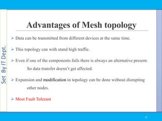 SetByITDept.
Advantages of Mesh topology
 Data can be transmitted from different devices at the same time.
 This topology can with stand high traffic.
 Even if one of the components fails there is always an alternative present.
So data transfer doesn‘t get affected.
 Expansion and modification in topology can be done without disrupting
other nodes.
 Most Fault Tolerant
37
 