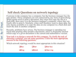 SetByITDept.
Self check Questions on network topology
Everyone in the company has a computer, but the business manager has the
only printer. These computers are not connected by any form of networking.
When agents need to print a document, they must first copy the file to a
flash disk, then carry it to the business manager's computer, where they are
finally able to print it. Similarly, when staff members want to share data, the
only means available is to copy the data on one computer to a flash disk and
insert the disk in another computer.
Recently, problems have arisen. The business manager is spending too
much time printing other people's documents; and it is frequently unclear
which copy of a given document is the current and authoritative version.
Your task is to design a network for this company. To clarify the task of
choosing a solution, you ask some questions. Circle the most appropriate
answers to the following questions:
Which network topology would be most appropriate in this situation?
Bus
Ring
Star
Mesh
Star bus
 Star ring
 