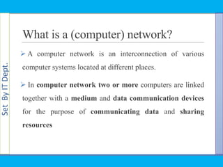 SetByITDept.
What is a (computer) network?
 A computer network is an interconnection of various
computer systems located at different places.
 In computer network two or more computers are linked
together with a medium and data communication devices
for the purpose of communicating data and sharing
resources
 