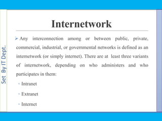 SetByITDept.
Internetwork
 Any interconnection among or between public, private,
commercial, industrial, or governmental networks is defined as an
internetwork (or simply internet). There are at least three variants
of internetwork, depending on who administers and who
participates in them:
◦ Intranet
◦ Extranet
◦ Internet
 