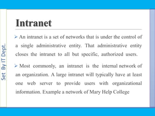 SetByITDept.
Intranet
 An intranet is a set of networks that is under the control of
a single administrative entity. That administrative entity
closes the intranet to all but specific, authorized users.
 Most commonly, an intranet is the internal network of
an organization. A large intranet will typically have at least
one web server to provide users with organizational
information. Example a network of Mary Help College
 