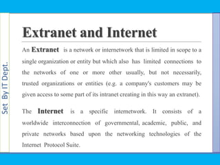 SetByITDept.
An Extranet is a network or internetwork that is limited in scope to a
single organization or entity but which also has limited connections to
the networks of one or more other usually, but not necessarily,
trusted organizations or entities (e.g. a company's customers may be
given access to some part of its intranet creating in this way an extranet).
The Internet is a specific internetwork. It consists of a
worldwide interconnection of governmental, academic, public, and
private networks based upon the networking technologies of the
Internet Protocol Suite.
Extranet and Internet
 