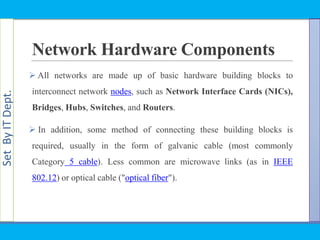 SetByITDept.
Network Hardware Components
 All networks are made up of basic hardware building blocks to
interconnect network nodes, such as Network Interface Cards (NICs),
Bridges, Hubs, Switches, and Routers.
 In addition, some method of connecting these building blocks is
required, usually in the form of galvanic cable (most commonly
Category 5 cable). Less common are microwave links (as in IEEE
802.12) or optical cable ("optical fiber").
 