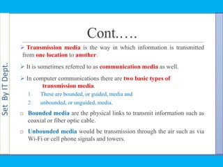 SetByITDept.
Cont.….
 Transmission media is the way in which information is transmitted
from one location to another.
 It is sometimes referred to as communication media as well.
 In computer communications there are two basic types of
transmission media.
1. These are bounded, or guided, media and
2. unbounded, or unguided, media.
 Bounded media are the physical links to transmit information such as
coaxial or fiber optic cable.
 Unbounded media would be transmission through the air such as via
Wi-Fi or cell phone signals and towers.
 
