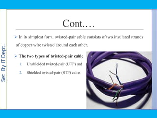 SetByITDept.
Cont.…
 In its simplest form, twisted-pair cable consists of two insulated strands
of copper wire twisted around each other.
 The two types of twisted-pair cable
1. Unshielded twisted-pair (UTP) and
2. Shielded twisted-pair (STP) cable
 