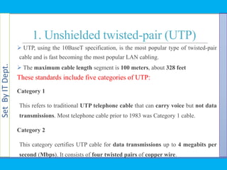 SetByITDept.
1. Unshielded twisted-pair (UTP)
 UTP, using the 10BaseT specification, is the most popular type of twisted-pair
cable and is fast becoming the most popular LAN cabling.
 The maximum cable length segment is 100 meters, about 328 feet
These standards include five categories of UTP:
Category 1
This refers to traditional UTP telephone cable that can carry voice but not data
transmissions. Most telephone cable prior to 1983 was Category 1 cable.
Category 2
This category certifies UTP cable for data transmissions up to 4 megabits per
second (Mbps). It consists of four twisted pairs of copper wire.
 