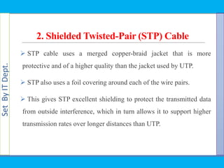 SetByITDept.
2. Shielded Twisted-Pair (STP) Cable
 STP cable uses a merged copper-braid jacket that is more
protective and of a higher quality than the jacket used by UTP.
 STP also uses a foil covering around each of the wire pairs.
 This gives STP excellent shielding to protect the transmitted data
from outside interference, which in turn allows it to support higher
transmission rates over longer distances than UTP.
 