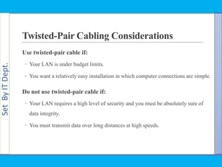 SetByITDept.
Twisted-Pair Cabling Considerations
Use twisted-pair cable if:
◦ Your LAN is under budget limits.
◦ You want a relatively easy installation in which computer connections are simple.
Do not use twisted-pair cable if:
◦ Your LAN requires a high level of security and you must be absolutely sure of
data integrity.
◦ You must transmit data over long distances at high speeds.
 