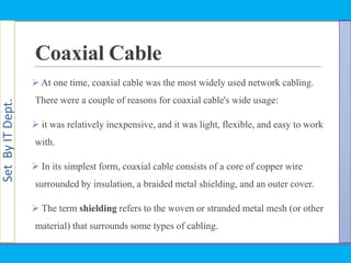 SetByITDept.
Coaxial Cable
 At one time, coaxial cable was the most widely used network cabling.
There were a couple of reasons for coaxial cable's wide usage:
 it was relatively inexpensive, and it was light, flexible, and easy to work
with.
 In its simplest form, coaxial cable consists of a core of copper wire
surrounded by insulation, a braided metal shielding, and an outer cover.
 The term shielding refers to the woven or stranded metal mesh (or other
material) that surrounds some types of cabling.
 