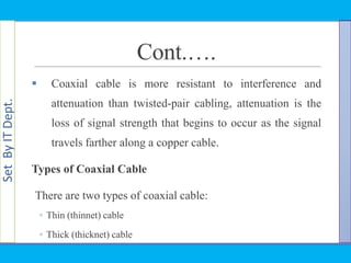 SetByITDept.
Cont.….
 Coaxial cable is more resistant to interference and
attenuation than twisted-pair cabling, attenuation is the
loss of signal strength that begins to occur as the signal
travels farther along a copper cable.
Types of Coaxial Cable
There are two types of coaxial cable:
◦ Thin (thinnet) cable
◦ Thick (thicknet) cable
 