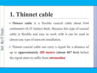 SetByITDept.
1. Thinnet cable
 Thinnet cable is a flexible coaxial cable about 0.64
centimeters (0.25 inches) thick. Because this type of coaxial
cable is flexible and easy to work with it can be used in
almost any type of network installation.
 Thinnet coaxial cable can carry a signal for a distance of
up to approximately 185 meters (about 607 feet) before
the signal starts to suffer from attenuation.
 