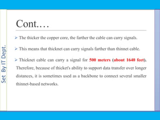 SetByITDept.
Cont.…
 The thicker the copper core, the farther the cable can carry signals.
 This means that thicknet can carry signals farther than thinnet cable.
 Thicknet cable can carry a signal for 500 meters (about 1640 feet).
Therefore, because of thicket's ability to support data transfer over longer
distances, it is sometimes used as a backbone to connect several smaller
thinnet-based networks.
 