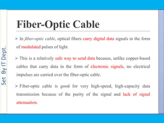 SetByITDept.
Fiber-Optic Cable
 In fiber-optic cable, optical fibers carry digital data signals in the form
of modulated pulses of light.
 This is a relatively safe way to send data because, unlike copper-based
cables that carry data in the form of electronic signals, no electrical
impulses are carried over the fiber-optic cable.
 Fiber-optic cable is good for very high-speed, high-capacity data
transmission because of the purity of the signal and lack of signal
attenuation.
 