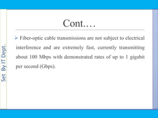 SetByITDept.
Cont.…
 Fiber-optic cable transmissions are not subject to electrical
interference and are extremely fast, currently transmitting
about 100 Mbps with demonstrated rates of up to 1 gigabit
per second (Gbps).
 