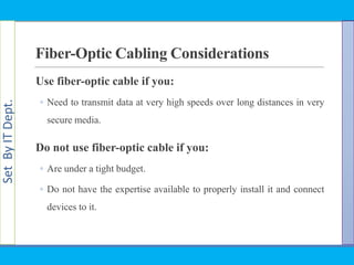 SetByITDept.
Fiber-Optic Cabling Considerations
Use fiber-optic cable if you:
◦ Need to transmit data at very high speeds over long distances in very
secure media.
Do not use fiber-optic cable if you:
◦ Are under a tight budget.
◦ Do not have the expertise available to properly install it and connect
devices to it.
 