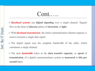 SetByITDept.
Cont.….
 Baseband systems use digital signaling over a single channel. Signals
flow in the form of discrete pulses of electricity or light.
 With baseband transmission, the entire communication channel capacity is
used to transmit a single data signal.
 The digital signal uses the complete bandwidth of the cable, which
constitutes a single channel.
 The term bandwidth refers to the data transfer capacity, or speed of
transmission, of a digital communications system as measured in bits per
second (bps).
 