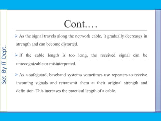 SetByITDept.
Cont.…
 As the signal travels along the network cable, it gradually decreases in
strength and can become distorted.
 If the cable length is too long, the received signal can be
unrecognizable or misinterpreted.
 As a safeguard, baseband systems sometimes use repeaters to receive
incoming signals and retransmit them at their original strength and
definition. This increases the practical length of a cable.
 