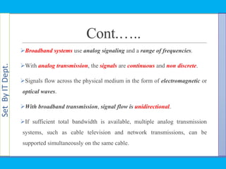 SetByITDept.
Cont.…..
Broadband systems use analog signaling and a range of frequencies.
With analog transmission, the signals are continuous and non discrete.
Signals flow across the physical medium in the form of electromagnetic or
optical waves.
With broadband transmission, signal flow is unidirectional.
If sufficient total bandwidth is available, multiple analog transmission
systems, such as cable television and network transmissions, can be
supported simultaneously on the same cable.
 