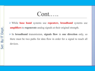 SetByITDept.
Cont.….
 While base band systems use repeaters, broadband systems use
amplifiers to regenerate analog signals at their original strength.
 In broadband transmission, signals flow in one direction only, so
there must be two paths for data flow in order for a signal to reach all
devices.
 