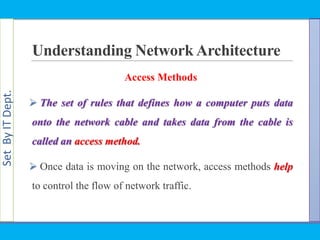 SetByITDept.
Understanding Network Architecture
Access Methods
 The set of rules that defines how a computer puts data
onto the network cable and takes data from the cable is
called an access method.
 Once data is moving on the network, access methods help
to control the flow of network traffic.
 