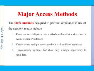 SetByITDept.
MajorAccess Methods
The three methods designed to prevent simultaneous use of
the network media include:
1. Carrier-sense multiple access methods with collision detection or
with collision avoidance)
2. Carrier-sense multiple access methods with collision avoidance
3. Token-passing methods that allow only a single opportunity to
send data.
 