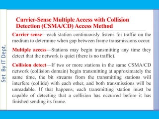 SetByITDept.
Carrier-Sense MultipleAccess with Collision
Detection (CSMA/CD) Access Method
Carrier sense—each station continuously listens for traffic on the
medium to determine when gap between frame transmissions occur.
Multiple access—Stations may begin transmitting any time they
detect that the network is quiet (there is no traffic).
Collision detect—If two or more stations in the same CSMA/CD
network (collision domain) begin transmitting at approximately the
same time, the bit streams from the transmitting stations will
interfere (collide) with each other, and both transmissions will be
unreadable. If that happens, each transmitting station must be
capable of detecting that a collision has occurred before it has
finished sending its frame.
 