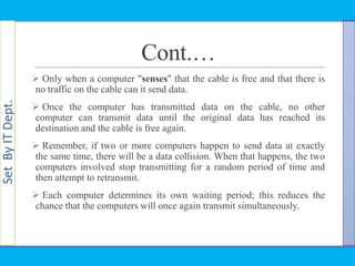 SetByITDept.
Cont.…
 Only when a computer "senses" that the cable is free and that there is
no traffic on the cable can it send data.
 Once the computer has transmitted data on the cable, no other
computer can transmit data until the original data has reached its
destination and the cable is free again.
 Remember, if two or more computers happen to send data at exactly
the same time, there will be a data collision. When that happens, the two
computers involved stop transmitting for a random period of time and
then attempt to retransmit.
 Each computer determines its own waiting period; this reduces the
chance that the computers will once again transmit simultaneously.
 