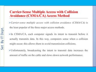 SetByITDept.
Carrier-Sense MultipleAccess with Collision
Avoidance (CSMA/CA) Access Method
Carrier-sense multiple access with collision avoidance (CSMA/CA) is
the least popular of the three major access methods.
In CSMA/CA, each computer signals its intent to transmit before it
actually transmits data. In this way, computers sense when a collision
might occur; this allows them to avoid transmission collisions.
Unfortunately, broadcasting the intent to transmit data increases the
amount of traffic on the cable and slows down network performance.
 