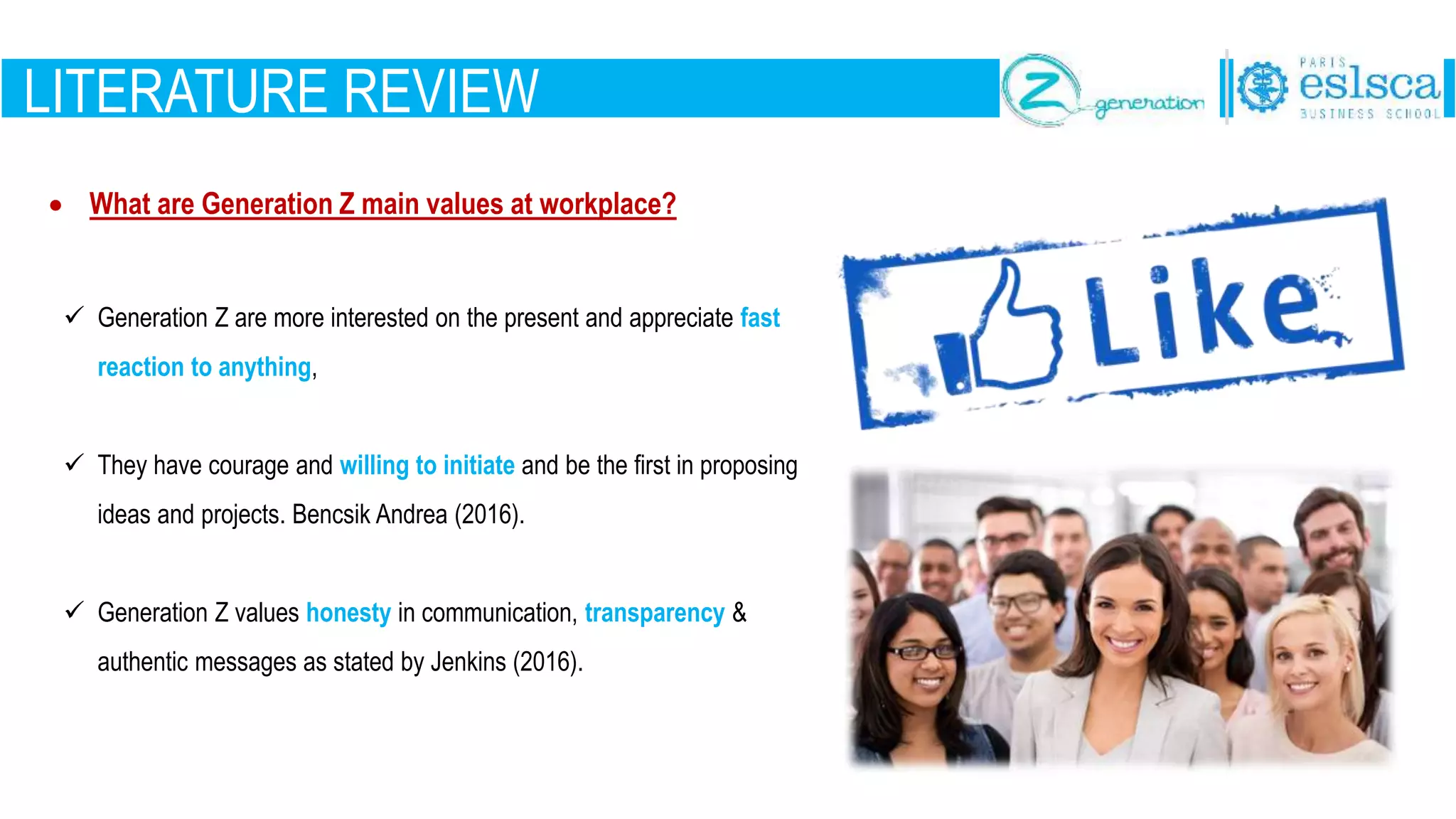 LITERATURE REVIEW
 What are Generation Z main values at workplace?
 Generation Z are more interested on the present and appreciate fast
reaction to anything,
 They have courage and willing to initiate and be the first in proposing
ideas and projects. Bencsik Andrea (2016).
 Generation Z values honesty in communication, transparency &
authentic messages as stated by Jenkins (2016).
 