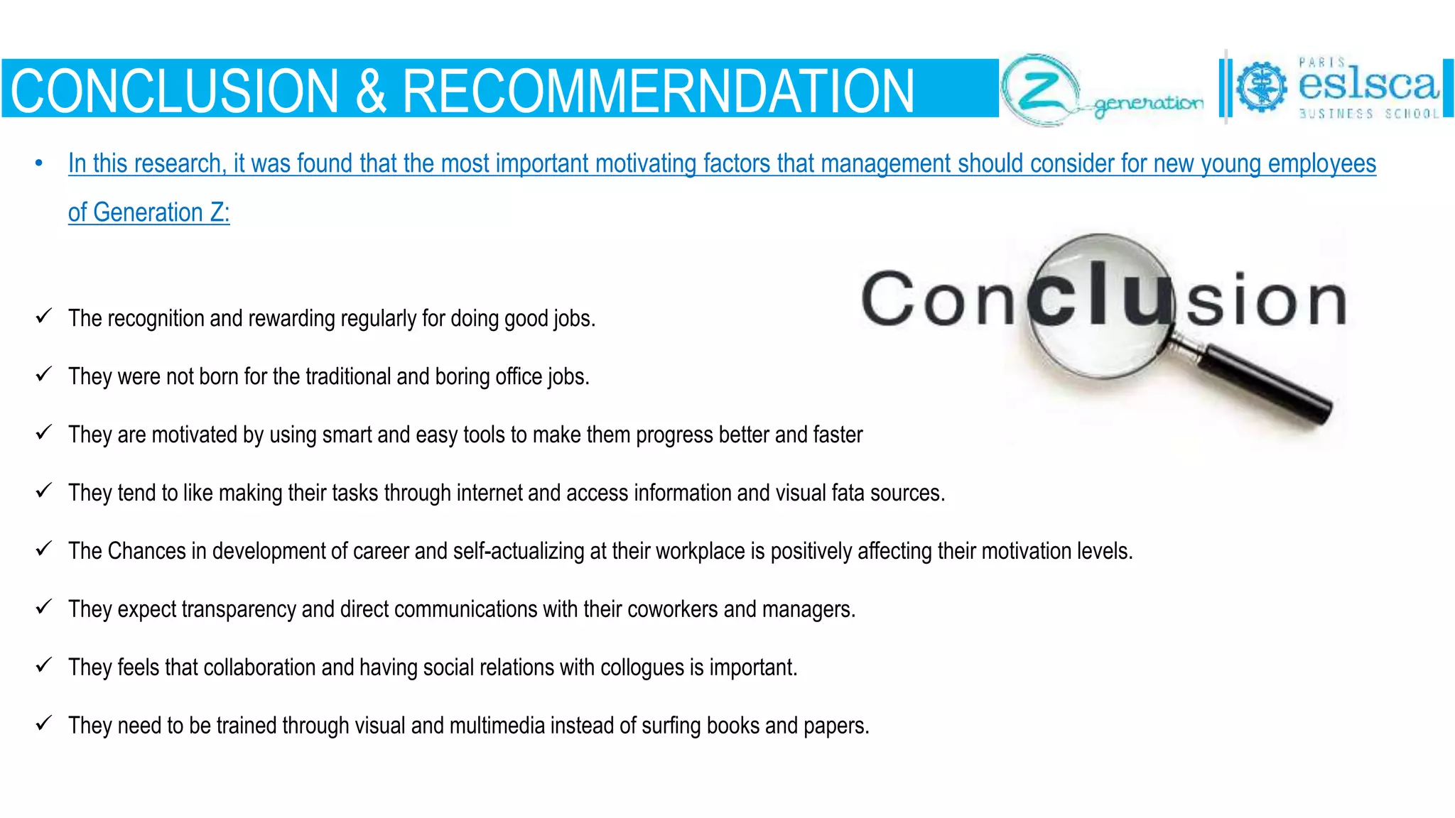 CONCLUSION & RECOMMERNDATION
• In this research, it was found that the most important motivating factors that management should consider for new young employees
of Generation Z:
 The recognition and rewarding regularly for doing good jobs.
 They were not born for the traditional and boring office jobs.
 They are motivated by using smart and easy tools to make them progress better and faster
 They tend to like making their tasks through internet and access information and visual fata sources.
 The Chances in development of career and self-actualizing at their workplace is positively affecting their motivation levels.
 They expect transparency and direct communications with their coworkers and managers.
 They feels that collaboration and having social relations with collogues is important.
 They need to be trained through visual and multimedia instead of surfing books and papers.
 