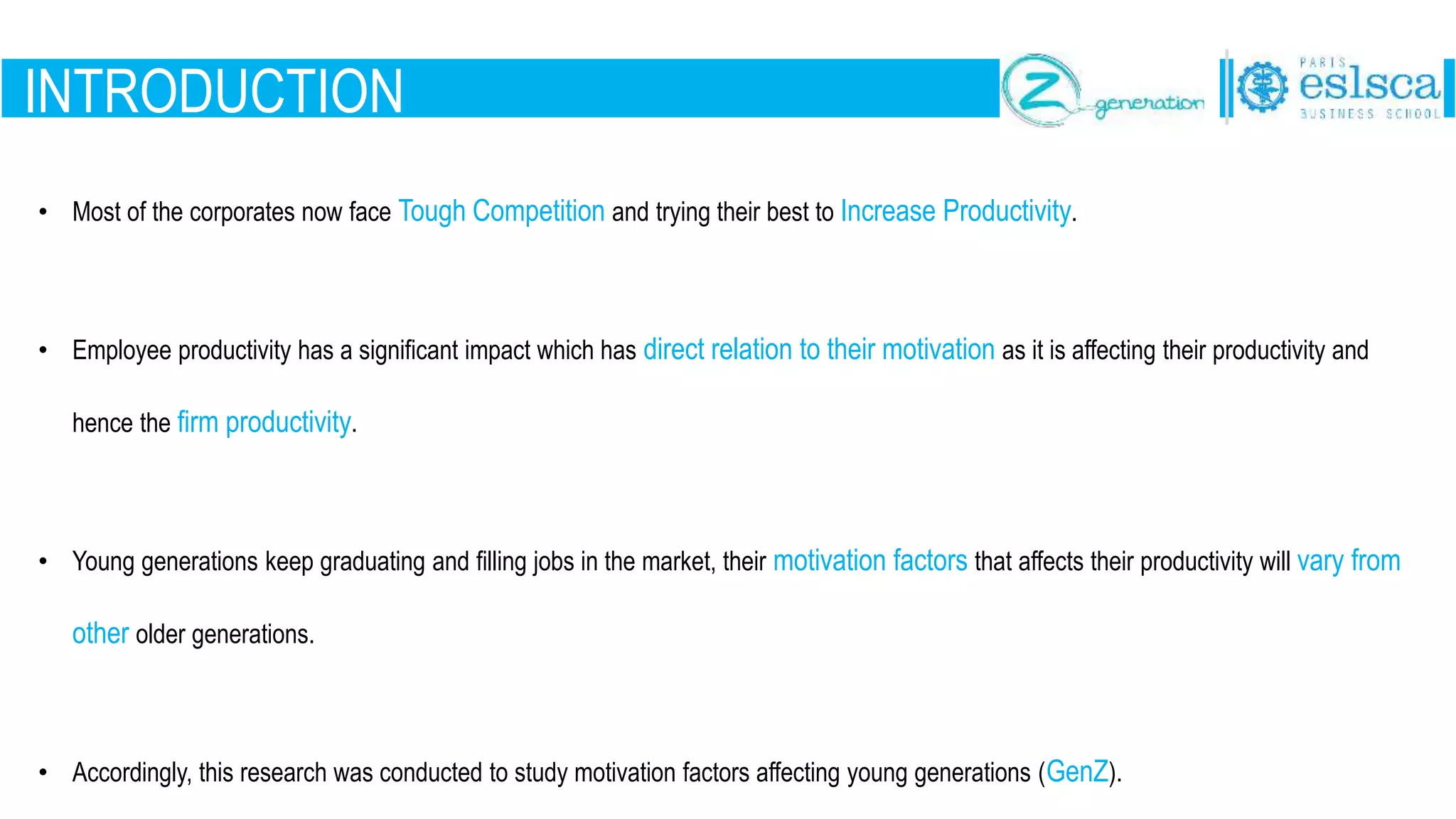 INTRODUCTION
• Most of the corporates now face Tough Competition and trying their best to Increase Productivity.
• Employee productivity has a significant impact which has direct relation to their motivation as it is affecting their productivity and
hence the firm productivity.
• Young generations keep graduating and filling jobs in the market, their motivation factors that affects their productivity will vary from
other older generations.
• Accordingly, this research was conducted to study motivation factors affecting young generations (GenZ).
 