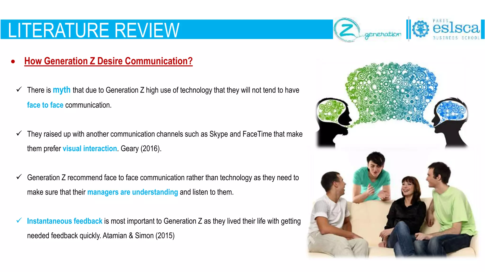 LITERATURE REVIEW
 How Generation Z Desire Communication?
 There is myth that due to Generation Z high use of technology that they will not tend to have
face to face communication.
 They raised up with another communication channels such as Skype and FaceTime that make
them prefer visual interaction. Geary (2016).
 Generation Z recommend face to face communication rather than technology as they need to
make sure that their managers are understanding and listen to them.
 Instantaneous feedback is most important to Generation Z as they lived their life with getting
needed feedback quickly. Atamian & Simon (2015)
 