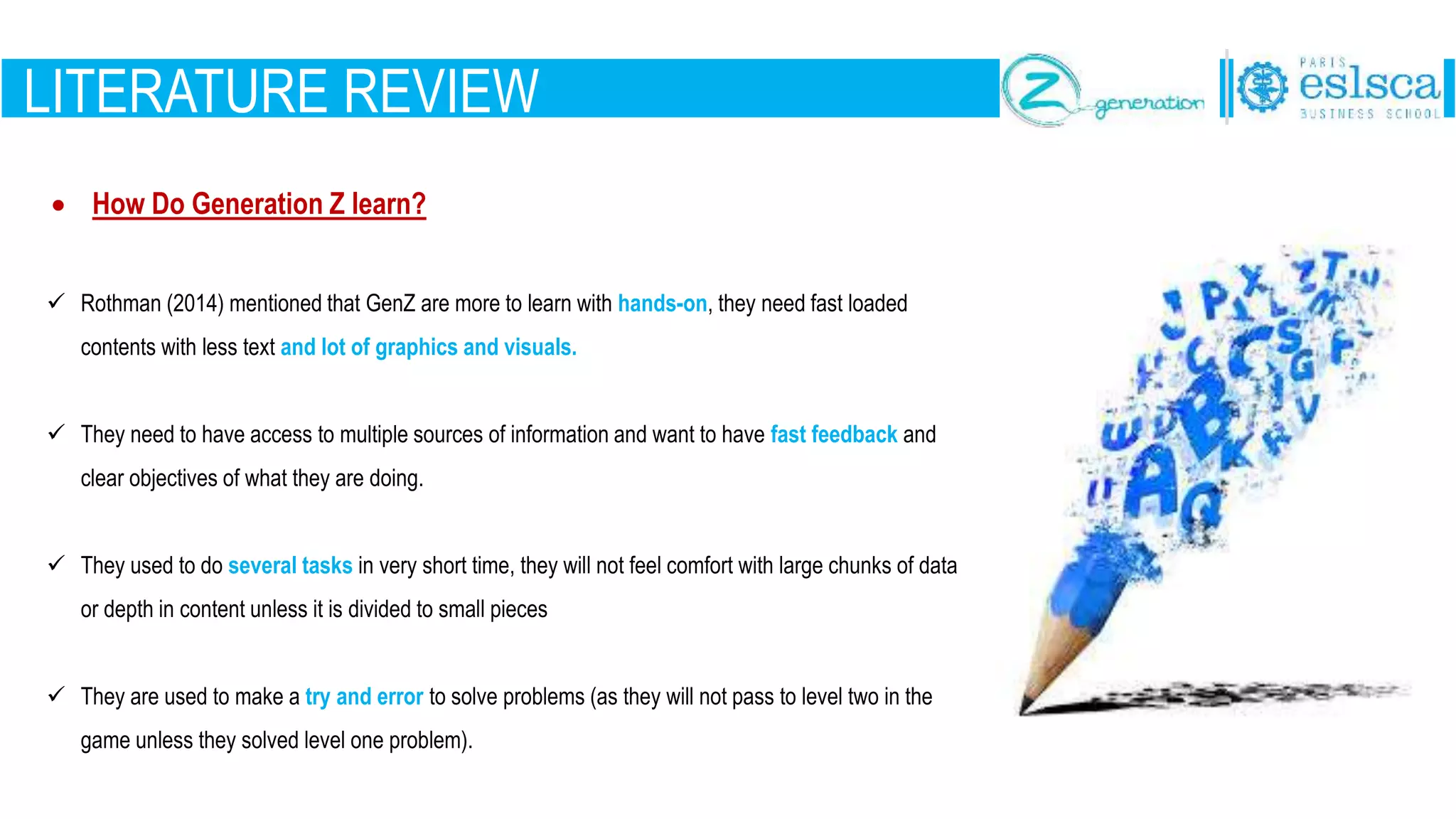 LITERATURE REVIEW
 How Do Generation Z learn?
 Rothman (2014) mentioned that GenZ are more to learn with hands-on, they need fast loaded
contents with less text and lot of graphics and visuals.
 They need to have access to multiple sources of information and want to have fast feedback and
clear objectives of what they are doing.
 They used to do several tasks in very short time, they will not feel comfort with large chunks of data
or depth in content unless it is divided to small pieces
 They are used to make a try and error to solve problems (as they will not pass to level two in the
game unless they solved level one problem).
 