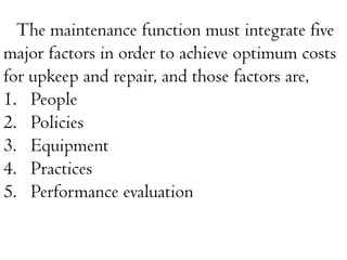 The maintenance function must integrate five
major factors in order to achieve optimum costs
for upkeep and repair, and those factors are,
1. People
2. Policies
3. Equipment
4. Practices
5. Performance evaluation
 