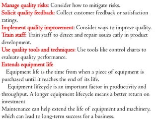 Manage quality risks: Consider how to mitigate risks.
Solicit quality feedback: Collect customer feedback or satisfaction
ratings.
Implement quality improvement: Consider ways to improve quality.
Train staff: Train staff to detect and repair issues early in product
development.
Use quality tools and techniques: Use tools like control charts to
evaluate quality performance.
Extends equipment life
Equipment life is the time from when a piece of equipment is
purchased until it reaches the end of its life.
Equipment lifecycle is an important factor in productivity and
throughput. A longer equipment lifecycle means a better return on
investment
Maintenance can help extend the life of equipment and machinery,
which can lead to long-term success for a business.
 
