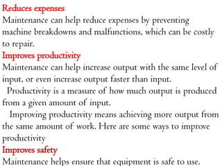 Reduces expenses
Maintenance can help reduce expenses by preventing
machine breakdowns and malfunctions, which can be costly
to repair.
Improves productivity
Maintenance can help increase output with the same level of
input, or even increase output faster than input.
Productivity is a measure of how much output is produced
from a given amount of input.
Improving productivity means achieving more output from
the same amount of work. Here are some ways to improve
productivity
Improves safety
Maintenance helps ensure that equipment is safe to use.
 