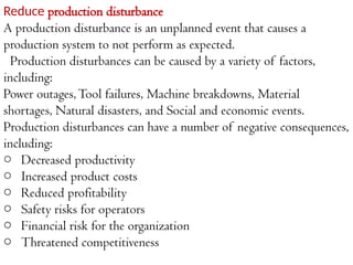 Reduce production disturbance
A production disturbance is an unplanned event that causes a
production system to not perform as expected.
Production disturbances can be caused by a variety of factors,
including:
Power outages,Tool failures, Machine breakdowns, Material
shortages, Natural disasters, and Social and economic events.
Production disturbances can have a number of negative consequences,
including:
o Decreased productivity
o Increased product costs
o Reduced profitability
o Safety risks for operators
o Financial risk for the organization
o Threatened competitiveness
 