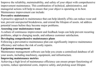 Improve the reliability, maintainability, and safety of your object with comprehensive
improvement maintenance. This combination of technical, administrative, and
managerial actions will help to ensure that your object is operating at its best.
Maintenance improvement can include:
Preventive maintenance
A proactive approach to maintenance that can help identify aThis can reduce wear and
tear, prevent unexpected breakdowns, and extend the lifespan of assets. nd address
potential issues before they become major problems.
Assessing your maintenance team
A culture of continuous improvement and feedback loops can help prevent recurring
problems, adapt to changing needs, and enhance customer satisfaction.
Developing comprehensive maintenance plans
Following a preventative maintenance plan can significantly improve maintenance
efficiency and reduce the risk of costly repairs.
Equipment management
Maintenance management software can help you create a centralized database of all
your assets, including machinery, equipment, and infrastructure.
Improving maintenance metrics
Achieving a high level of maintenance efficiency can ensure proper functioning of
systems, reduce operational costs, improve safety, and prolong asset lifespan
 