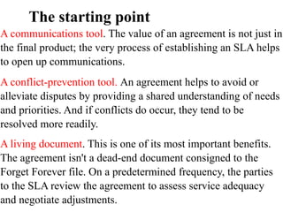 The starting point
A communications tool. The value of an agreement is not just in
the final product; the very process of establishing an SLA helps
to open up communications.
A conflict-prevention tool. An agreement helps to avoid or
alleviate disputes by providing a shared understanding of needs
and priorities. And if conflicts do occur, they tend to be
resolved more readily.
A living document. This is one of its most important benefits.
The agreement isn't a dead-end document consigned to the
Forget Forever file. On a predetermined frequency, the parties
to the SLA review the agreement to assess service adequacy
and negotiate adjustments.
 