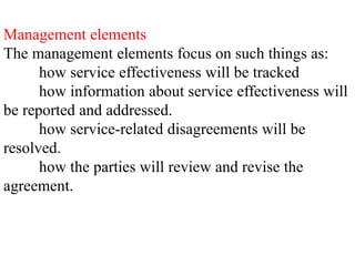 Management elements
The management elements focus on such things as:
how service effectiveness will be tracked
how information about service effectiveness will
be reported and addressed.
how service-related disagreements will be
resolved.
how the parties will review and revise the
agreement.
 