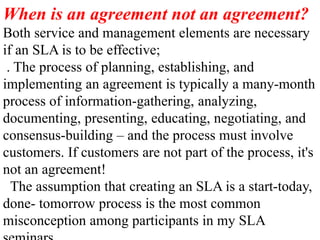 When is an agreement not an agreement?
Both service and management elements are necessary
if an SLA is to be effective;
. The process of planning, establishing, and
implementing an agreement is typically a many-month
process of information-gathering, analyzing,
documenting, presenting, educating, negotiating, and
consensus-building – and the process must involve
customers. If customers are not part of the process, it's
not an agreement!
The assumption that creating an SLA is a start-today,
done- tomorrow process is the most common
misconception among participants in my SLA
 
