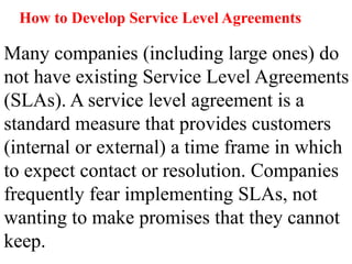 How to Develop Service Level Agreements
Many companies (including large ones) do
not have existing Service Level Agreements
(SLAs). A service level agreement is a
standard measure that provides customers
(internal or external) a time frame in which
to expect contact or resolution. Companies
frequently fear implementing SLAs, not
wanting to make promises that they cannot
keep.
 